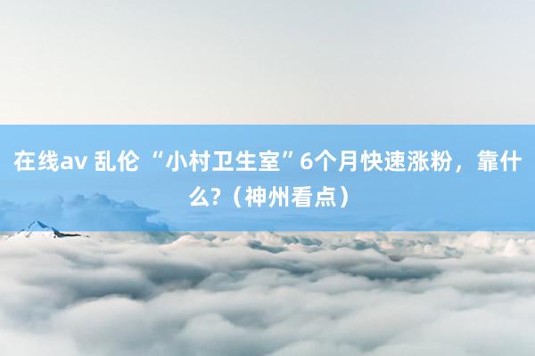 在线av 乱伦 “小村卫生室”6个月快速涨粉，靠什么?（神州看点）