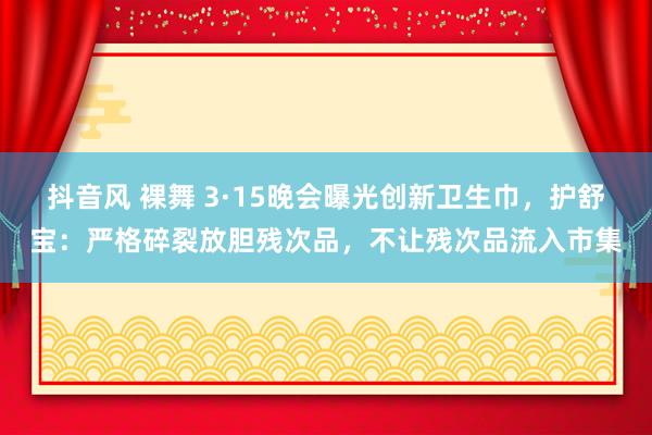 抖音风 裸舞 3·15晚会曝光创新卫生巾，护舒宝：严格碎裂放胆残次品，不让残次品流入市集