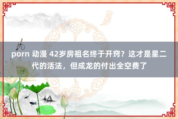 porn 动漫 42岁房祖名终于开窍？这才是星二代的活法，但成龙的付出全空费了