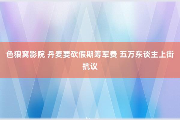 色狼窝影院 丹麦要砍假期筹军费 五万东谈主上街抗议