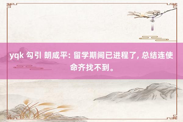 yqk 勾引 朗咸平: 留学期间已进程了， 总结连使命齐找不到。