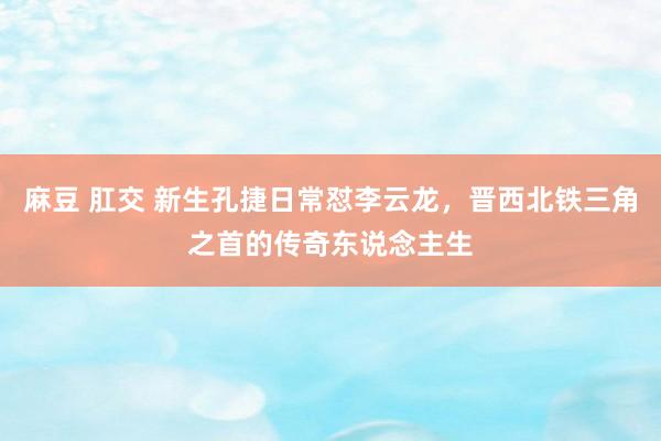 麻豆 肛交 新生孔捷日常怼李云龙，晋西北铁三角之首的传奇东说念主生
