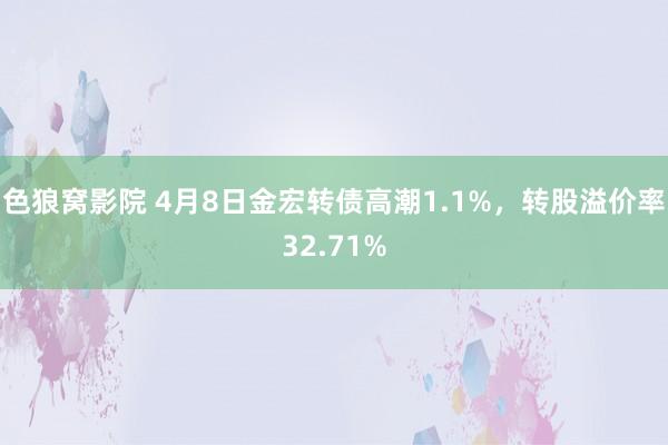 色狼窝影院 4月8日金宏转债高潮1.1%，转股溢价率32.71%
