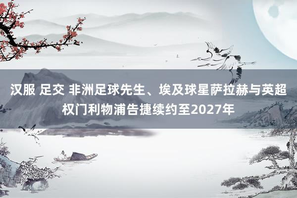 汉服 足交 非洲足球先生、埃及球星萨拉赫与英超权门利物浦告捷续约至2027年