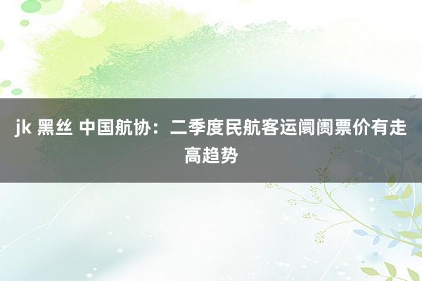 jk 黑丝 中国航协：二季度民航客运阛阓票价有走高趋势