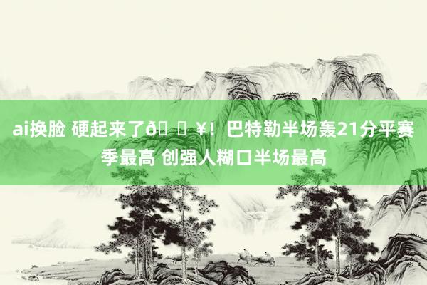 ai换脸 硬起来了🔥！巴特勒半场轰21分平赛季最高 创强人糊口半场最高