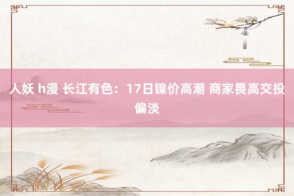 人妖 h漫 长江有色：17日镍价高潮 商家畏高交投偏淡