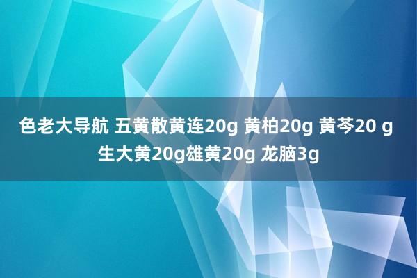 色老大导航 五黄散黄连20g 黄柏20g 黄芩20 g 生大黄20g雄黄20g 龙脑3g