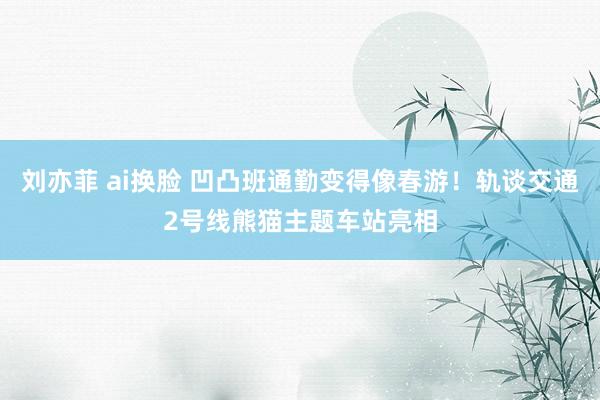 刘亦菲 ai换脸 凹凸班通勤变得像春游！轨谈交通2号线熊猫主题车站亮相