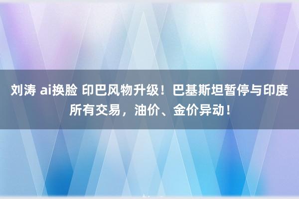 刘涛 ai换脸 印巴风物升级！巴基斯坦暂停与印度所有交易，油价、金价异动！