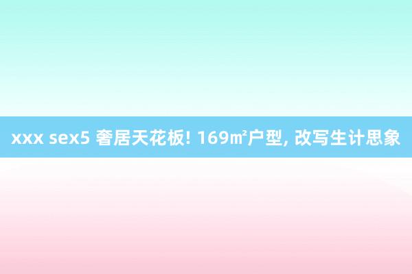 xxx sex5 奢居天花板! 169㎡户型， 改写生计思象