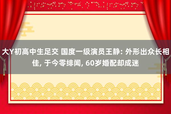 大Y初高中生足交 国度一级演员王静: 外形出众长相佳, 于今零绯闻, 60岁婚配却成迷