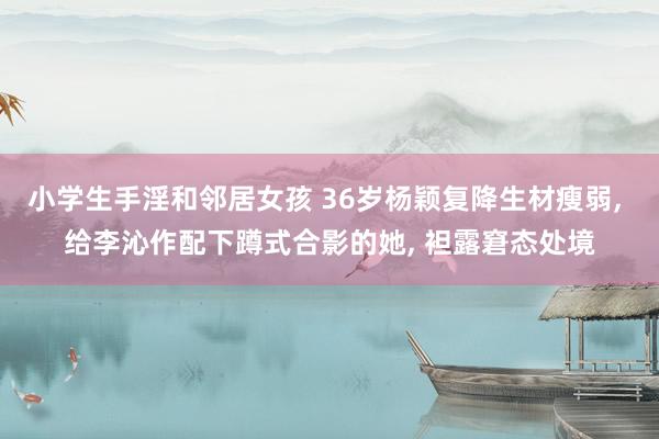 小学生手淫和邻居女孩 36岁杨颖复降生材瘦弱, 给李沁作配下蹲式合影的她, 袒露窘态处境